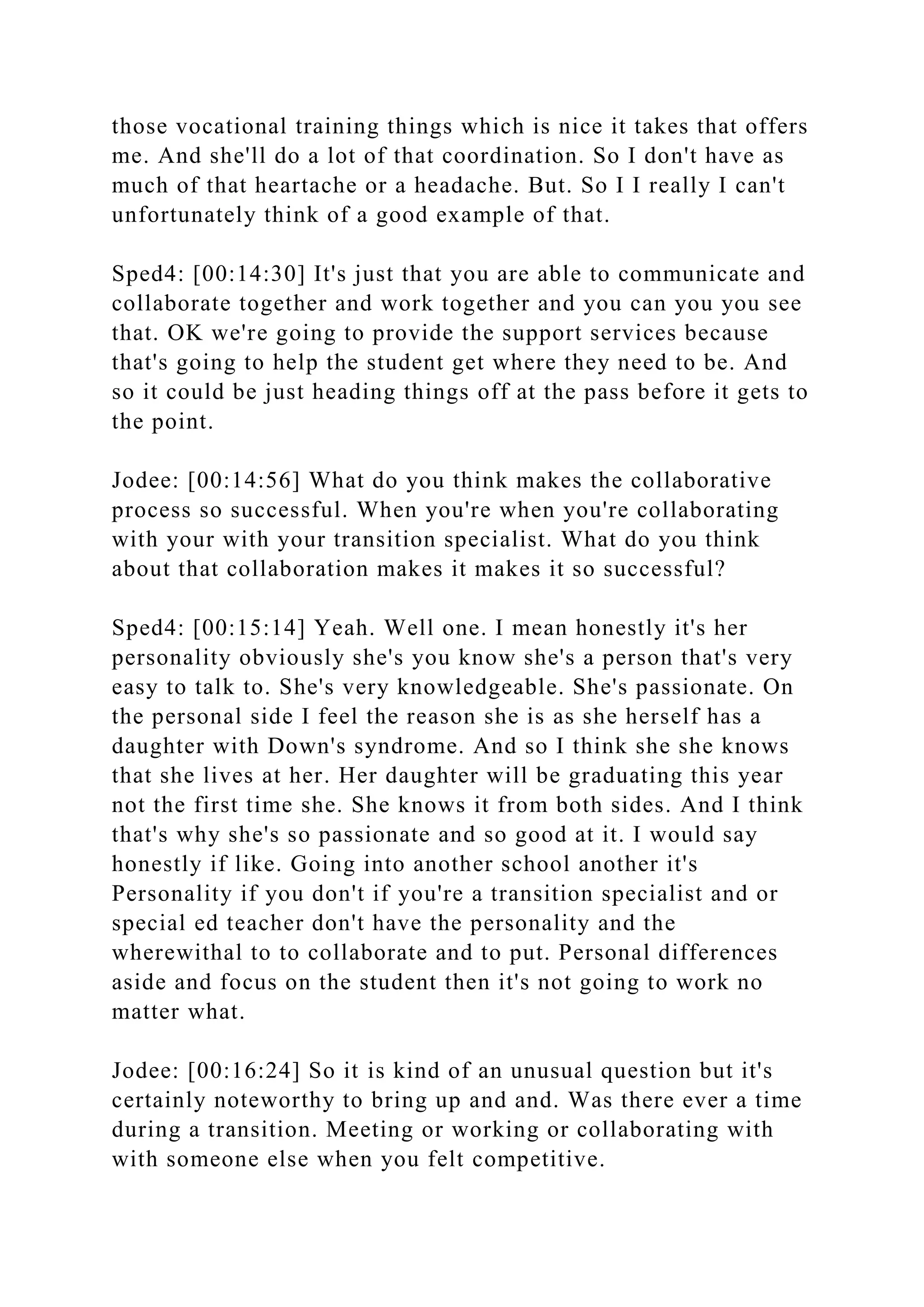 those vocational training things which is nice it takes that offers
me. And she'll do a lot of that coordination. So I don't have as
much of that heartache or a headache. But. So I I really I can't
unfortunately think of a good example of that.
Sped4: [00:14:30] It's just that you are able to communicate and
collaborate together and work together and you can you you see
that. OK we're going to provide the support services because
that's going to help the student get where they need to be. And
so it could be just heading things off at the pass before it gets to
the point.
Jodee: [00:14:56] What do you think makes the collaborative
process so successful. When you're when you're collaborating
with your with your transition specialist. What do you think
about that collaboration makes it makes it so successful?
Sped4: [00:15:14] Yeah. Well one. I mean honestly it's her
personality obviously she's you know she's a person that's very
easy to talk to. She's very knowledgeable. She's passionate. On
the personal side I feel the reason she is as she herself has a
daughter with Down's syndrome. And so I think she she knows
that she lives at her. Her daughter will be graduating this year
not the first time she. She knows it from both sides. And I think
that's why she's so passionate and so good at it. I would say
honestly if like. Going into another school another it's
Personality if you don't if you're a transition specialist and or
special ed teacher don't have the personality and the
wherewithal to to collaborate and to put. Personal differences
aside and focus on the student then it's not going to work no
matter what.
Jodee: [00:16:24] So it is kind of an unusual question but it's
certainly noteworthy to bring up and and. Was there ever a time
during a transition. Meeting or working or collaborating with
with someone else when you felt competitive.
 