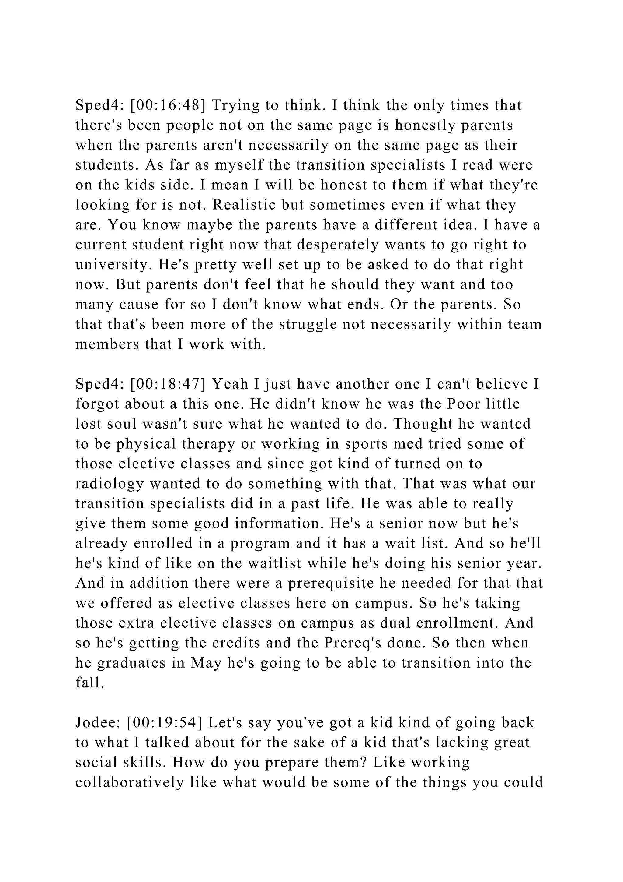 Sped4: [00:16:48] Trying to think. I think the only times that
there's been people not on the same page is honestly parents
when the parents aren't necessarily on the same page as their
students. As far as myself the transition specialists I read were
on the kids side. I mean I will be honest to them if what they're
looking for is not. Realistic but sometimes even if what they
are. You know maybe the parents have a different idea. I have a
current student right now that desperately wants to go right to
university. He's pretty well set up to be asked to do that right
now. But parents don't feel that he should they want and too
many cause for so I don't know what ends. Or the parents. So
that that's been more of the struggle not necessarily within team
members that I work with.
Sped4: [00:18:47] Yeah I just have another one I can't believe I
forgot about a this one. He didn't know he was the Poor little
lost soul wasn't sure what he wanted to do. Thought he wanted
to be physical therapy or working in sports med tried some of
those elective classes and since got kind of turned on to
radiology wanted to do something with that. That was what our
transition specialists did in a past life. He was able to really
give them some good information. He's a senior now but he's
already enrolled in a program and it has a wait list. And so he'll
he's kind of like on the waitlist while he's doing his senior year.
And in addition there were a prerequisite he needed for that that
we offered as elective classes here on campus. So he's taking
those extra elective classes on campus as dual enrollment. And
so he's getting the credits and the Prereq's done. So then when
he graduates in May he's going to be able to transition into the
fall.
Jodee: [00:19:54] Let's say you've got a kid kind of going back
to what I talked about for the sake of a kid that's lacking great
social skills. How do you prepare them? Like working
collaboratively like what would be some of the things you could
 