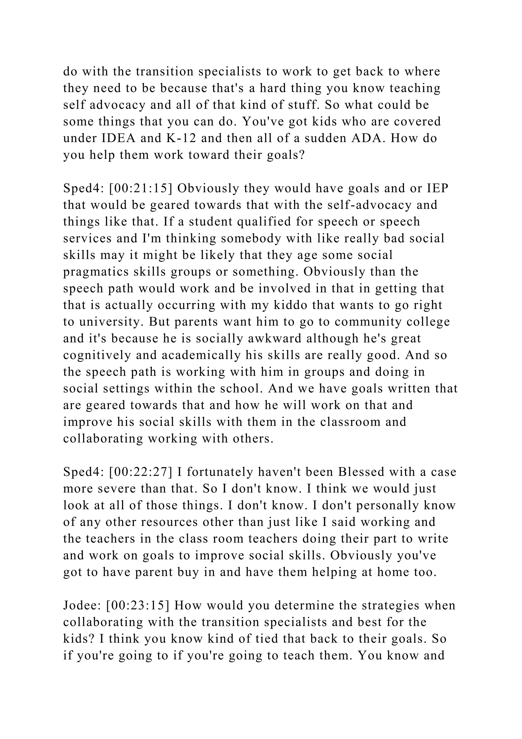 do with the transition specialists to work to get back to where
they need to be because that's a hard thing you know teaching
self advocacy and all of that kind of stuff. So what could be
some things that you can do. You've got kids who are covered
under IDEA and K-12 and then all of a sudden ADA. How do
you help them work toward their goals?
Sped4: [00:21:15] Obviously they would have goals and or IEP
that would be geared towards that with the self-advocacy and
things like that. If a student qualified for speech or speech
services and I'm thinking somebody with like really bad social
skills may it might be likely that they age some social
pragmatics skills groups or something. Obviously than the
speech path would work and be involved in that in getting that
that is actually occurring with my kiddo that wants to go right
to university. But parents want him to go to community college
and it's because he is socially awkward although he's great
cognitively and academically his skills are really good. And so
the speech path is working with him in groups and doing in
social settings within the school. And we have goals written that
are geared towards that and how he will work on that and
improve his social skills with them in the classroom and
collaborating working with others.
Sped4: [00:22:27] I fortunately haven't been Blessed with a case
more severe than that. So I don't know. I think we would just
look at all of those things. I don't know. I don't personally know
of any other resources other than just like I said working and
the teachers in the class room teachers doing their part to write
and work on goals to improve social skills. Obviously you've
got to have parent buy in and have them helping at home too.
Jodee: [00:23:15] How would you determine the strategies when
collaborating with the transition specialists and best for the
kids? I think you know kind of tied that back to their goals. So
if you're going to if you're going to teach them. You know and
 