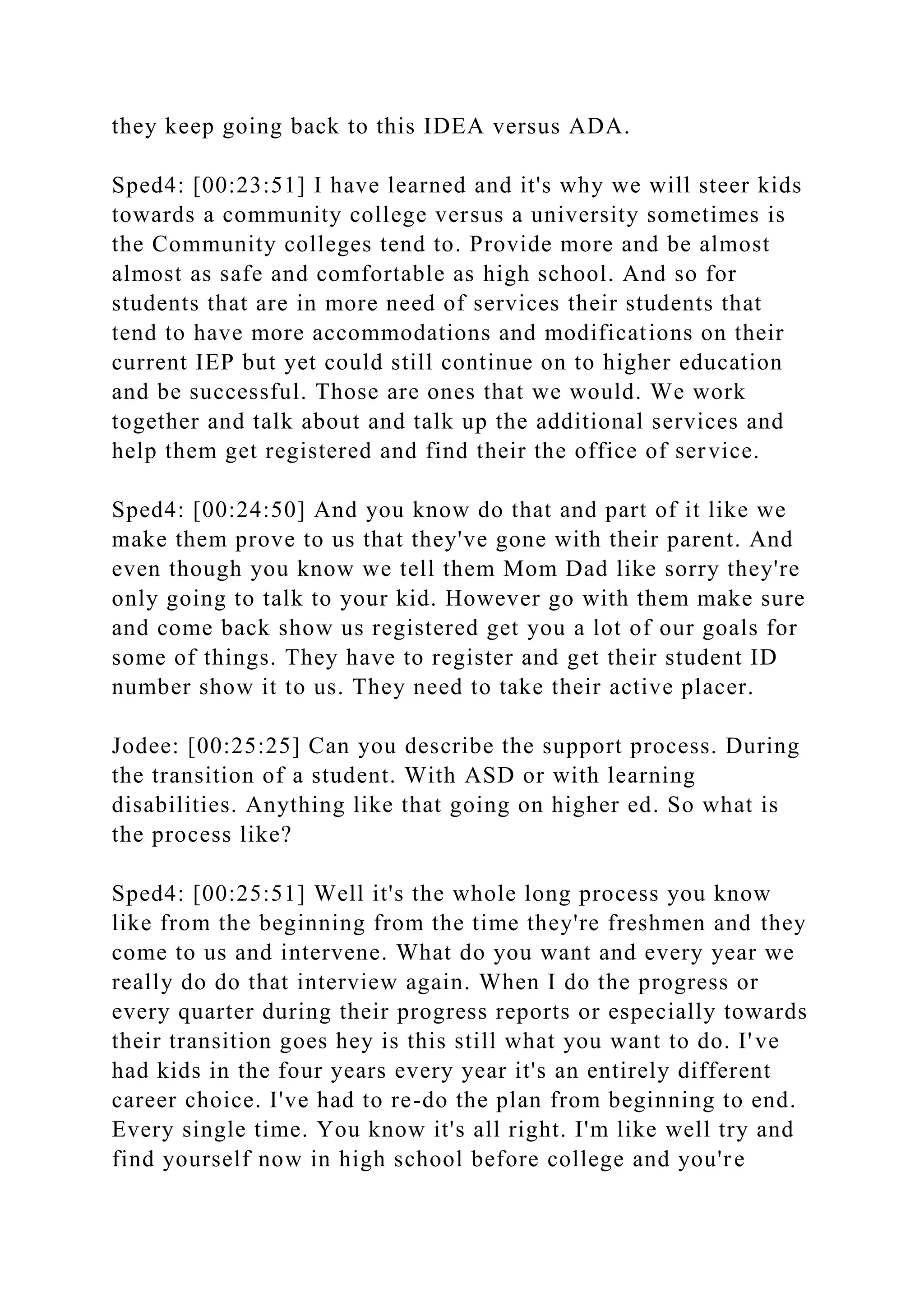 they keep going back to this IDEA versus ADA.
Sped4: [00:23:51] I have learned and it's why we will steer kids
towards a community college versus a university sometimes is
the Community colleges tend to. Provide more and be almost
almost as safe and comfortable as high school. And so for
students that are in more need of services their students that
tend to have more accommodations and modifications on their
current IEP but yet could still continue on to higher education
and be successful. Those are ones that we would. We work
together and talk about and talk up the additional services and
help them get registered and find their the office of service.
Sped4: [00:24:50] And you know do that and part of it like we
make them prove to us that they've gone with their parent. And
even though you know we tell them Mom Dad like sorry they're
only going to talk to your kid. However go with them make sure
and come back show us registered get you a lot of our goals for
some of things. They have to register and get their student ID
number show it to us. They need to take their active placer.
Jodee: [00:25:25] Can you describe the support process. During
the transition of a student. With ASD or with learning
disabilities. Anything like that going on higher ed. So what is
the process like?
Sped4: [00:25:51] Well it's the whole long process you know
like from the beginning from the time they're freshmen and they
come to us and intervene. What do you want and every year we
really do do that interview again. When I do the progress or
every quarter during their progress reports or especially towards
their transition goes hey is this still what you want to do. I've
had kids in the four years every year it's an entirely different
career choice. I've had to re-do the plan from beginning to end.
Every single time. You know it's all right. I'm like well try and
find yourself now in high school before college and you're
 