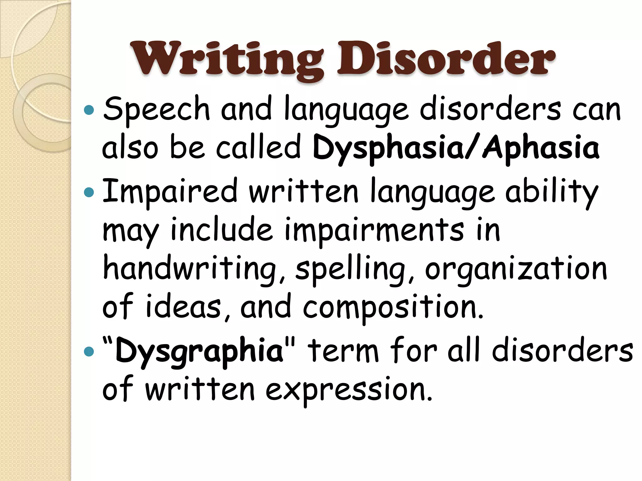 Writing Disorder
 Speech  and language disorders can
  also be called Dysphasia/Aphasia
 Impaired written language ability
  may include impairments in
  handwriting, spelling, organization
  of ideas, and composition.
 “Dysgraphia" term for all disorders
  of written expression.
 