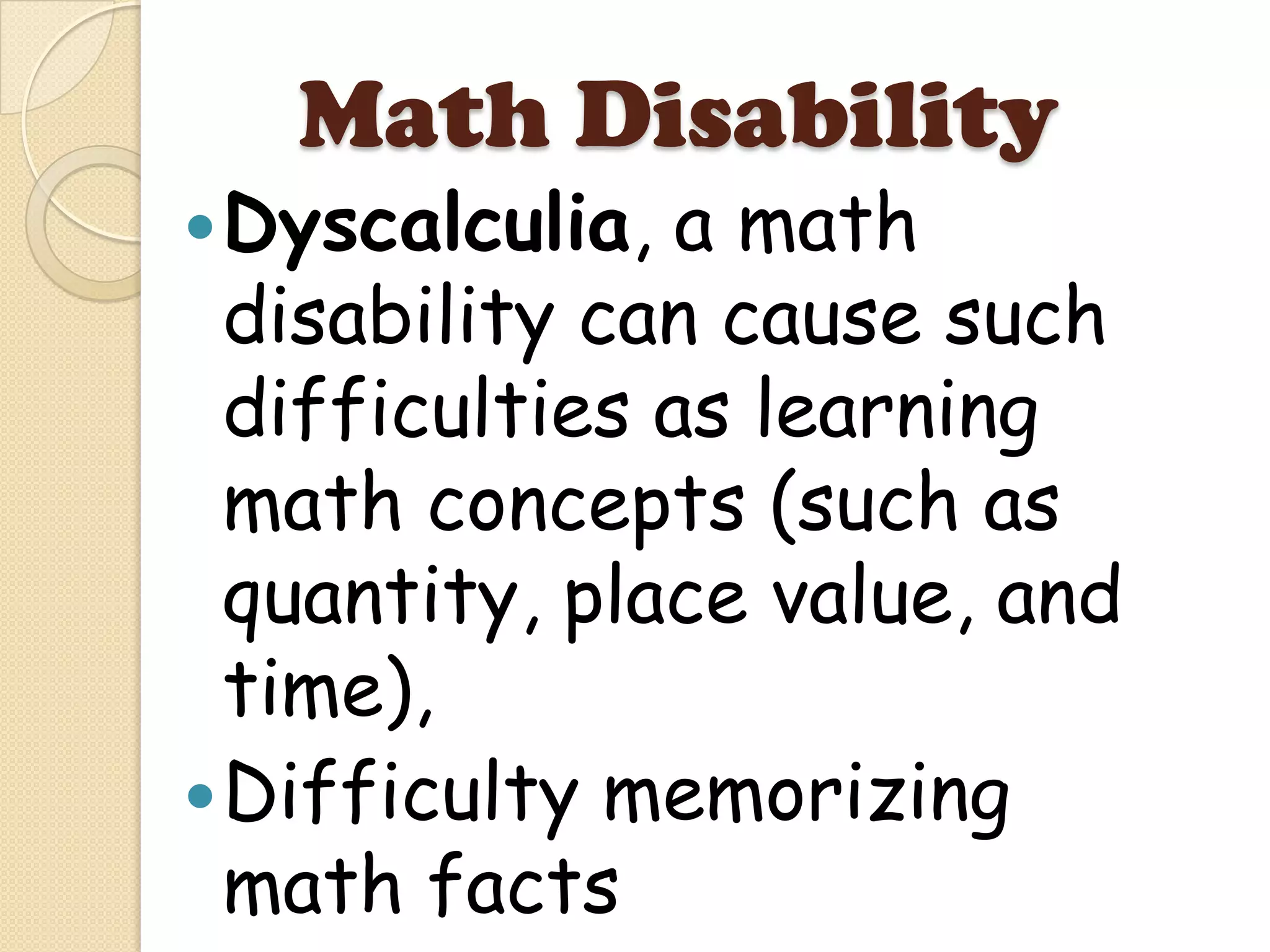 Math Disability
 Dyscalculia,  a math
  disability can cause such
  difficulties as learning
  math concepts (such as
  quantity, place value, and
  time),
 Difficulty memorizing
  math facts
 