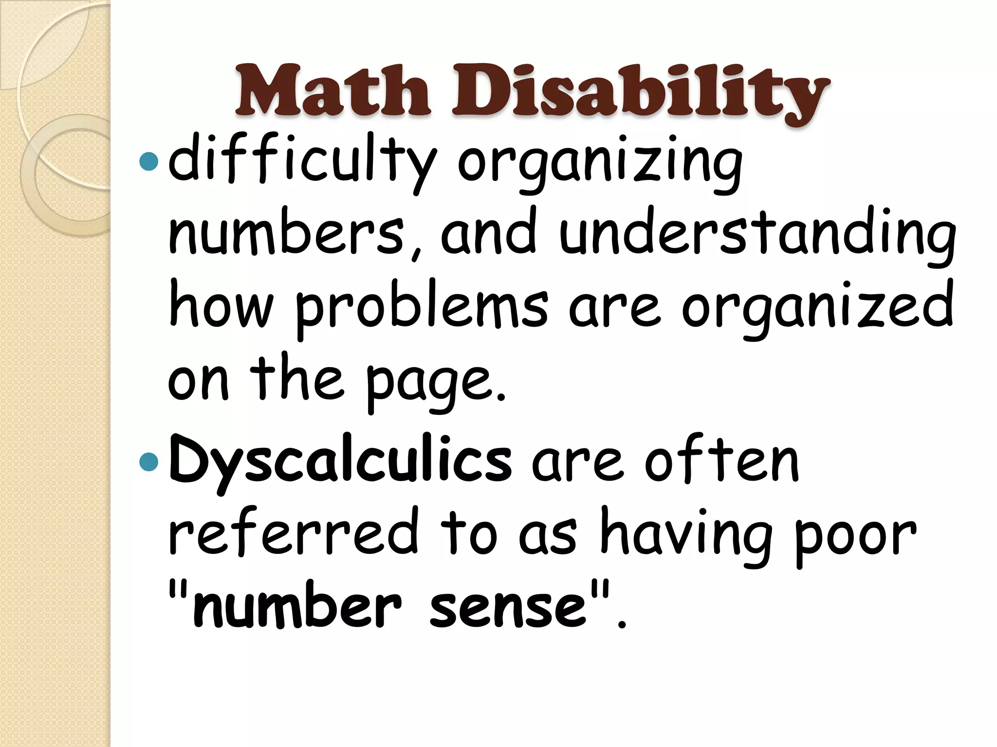 Math Disability
 difficultyorganizing
  numbers, and understanding
  how problems are organized
  on the page.
 Dyscalculics are often
  referred to as having poor
  "number sense".
 