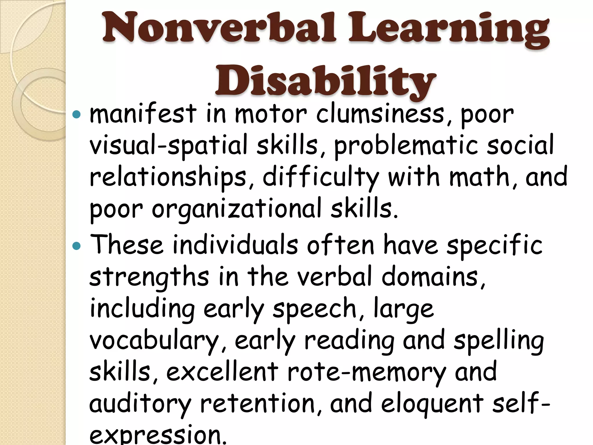 Nonverbal Learning
        Disability
 manifest in motor clumsiness, poor
  visual-spatial skills, problematic social
  relationships, difficulty with math, and
  poor organizational skills.
 These individuals often have specific
  strengths in the verbal domains,
  including early speech, large
  vocabulary, early reading and spelling
  skills, excellent rote-memory and
  auditory retention, and eloquent self-
  expression.
 