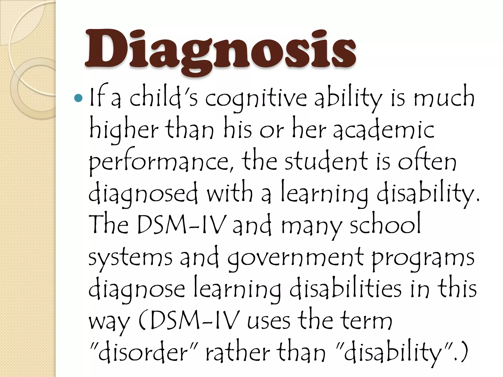 Diagnosis
 If
   a child's cognitive ability is much
 higher than his or her academic
 performance, the student is often
 diagnosed with a learning disability.
 The DSM-IV and many school
 systems and government programs
 diagnose learning disabilities in this
 way (DSM-IV uses the term
 "disorder" rather than "disability".)
 