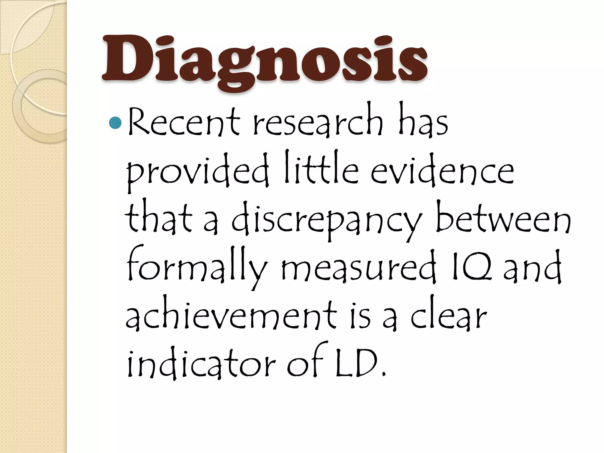 Diagnosis
Recent research has
provided little evidence
that a discrepancy between
formally measured IQ and
achievement is a clear
indicator of LD.
 