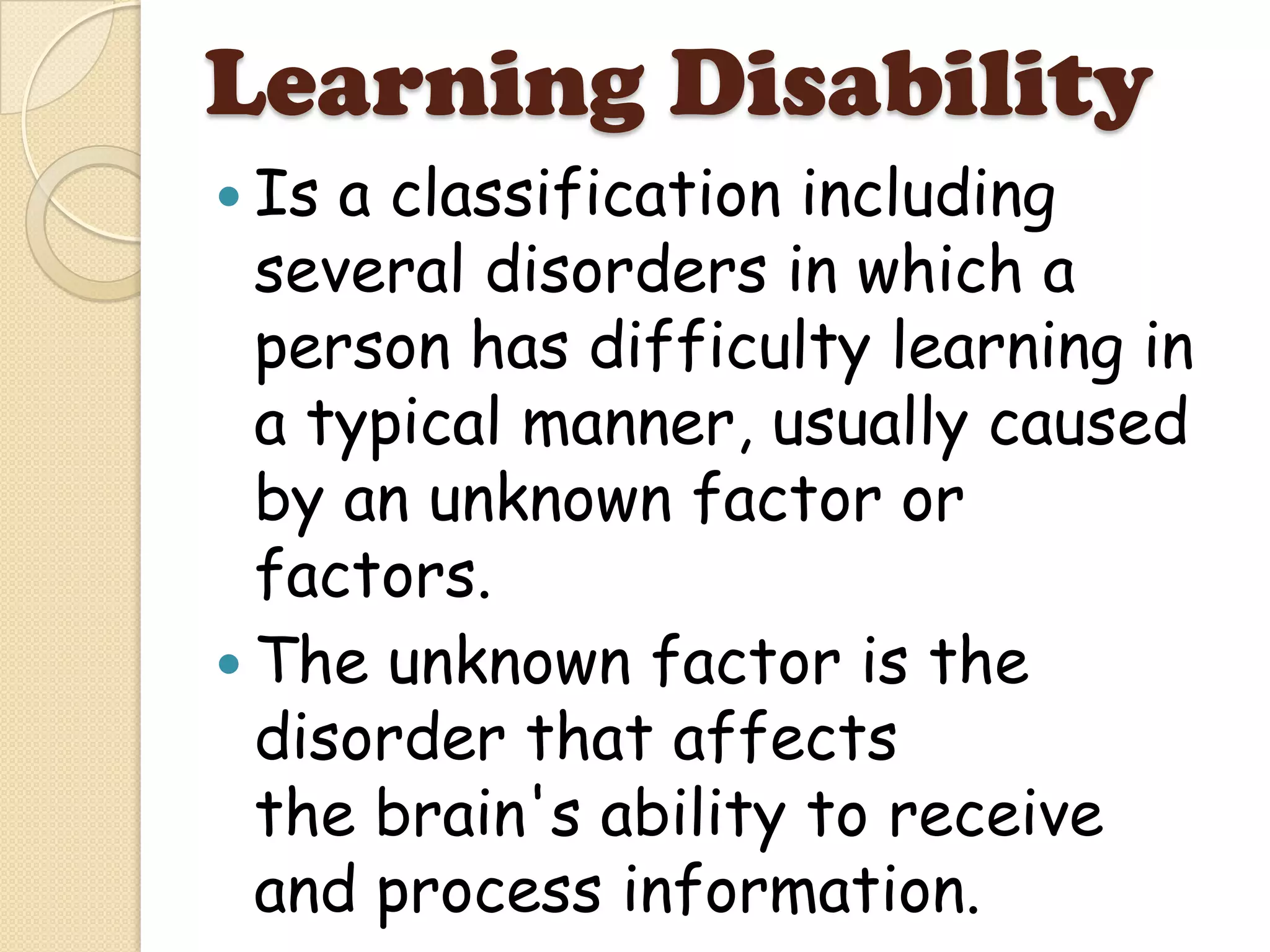Learning Disability
 Is a classification including
  several disorders in which a
  person has difficulty learning in
  a typical manner, usually caused
  by an unknown factor or
  factors.
 The unknown factor is the
  disorder that affects
  the brain's ability to receive
  and process information.
 