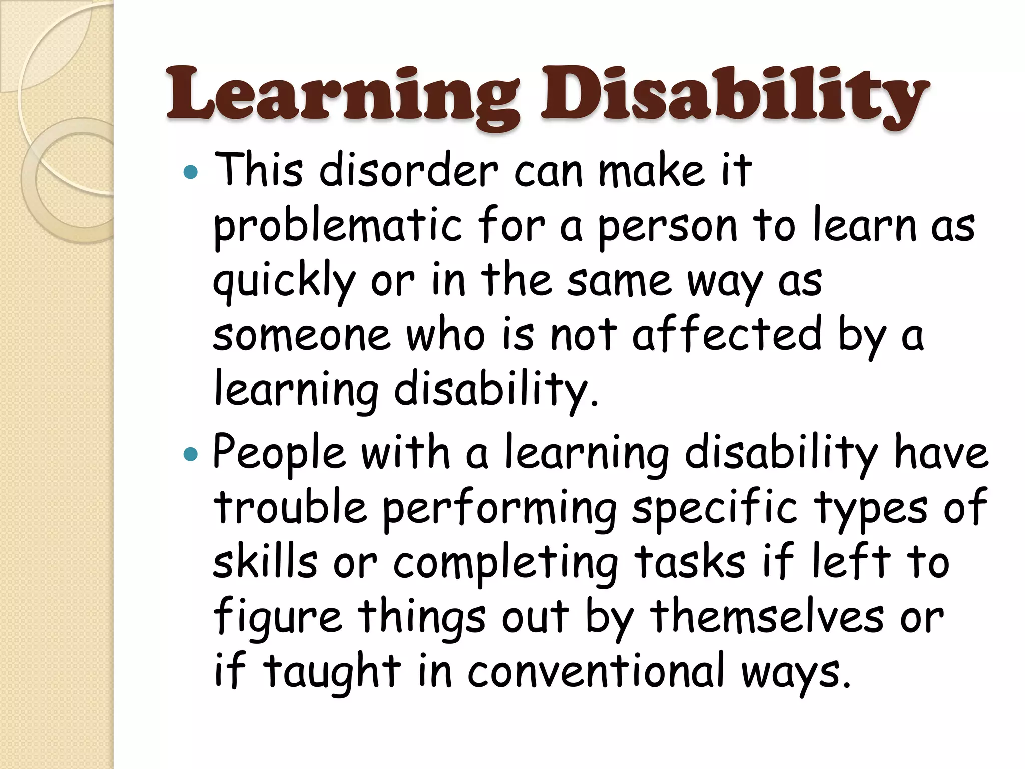 Learning Disability
 This disorder can make it
  problematic for a person to learn as
  quickly or in the same way as
  someone who is not affected by a
  learning disability.
 People with a learning disability have
  trouble performing specific types of
  skills or completing tasks if left to
  figure things out by themselves or
  if taught in conventional ways.
 