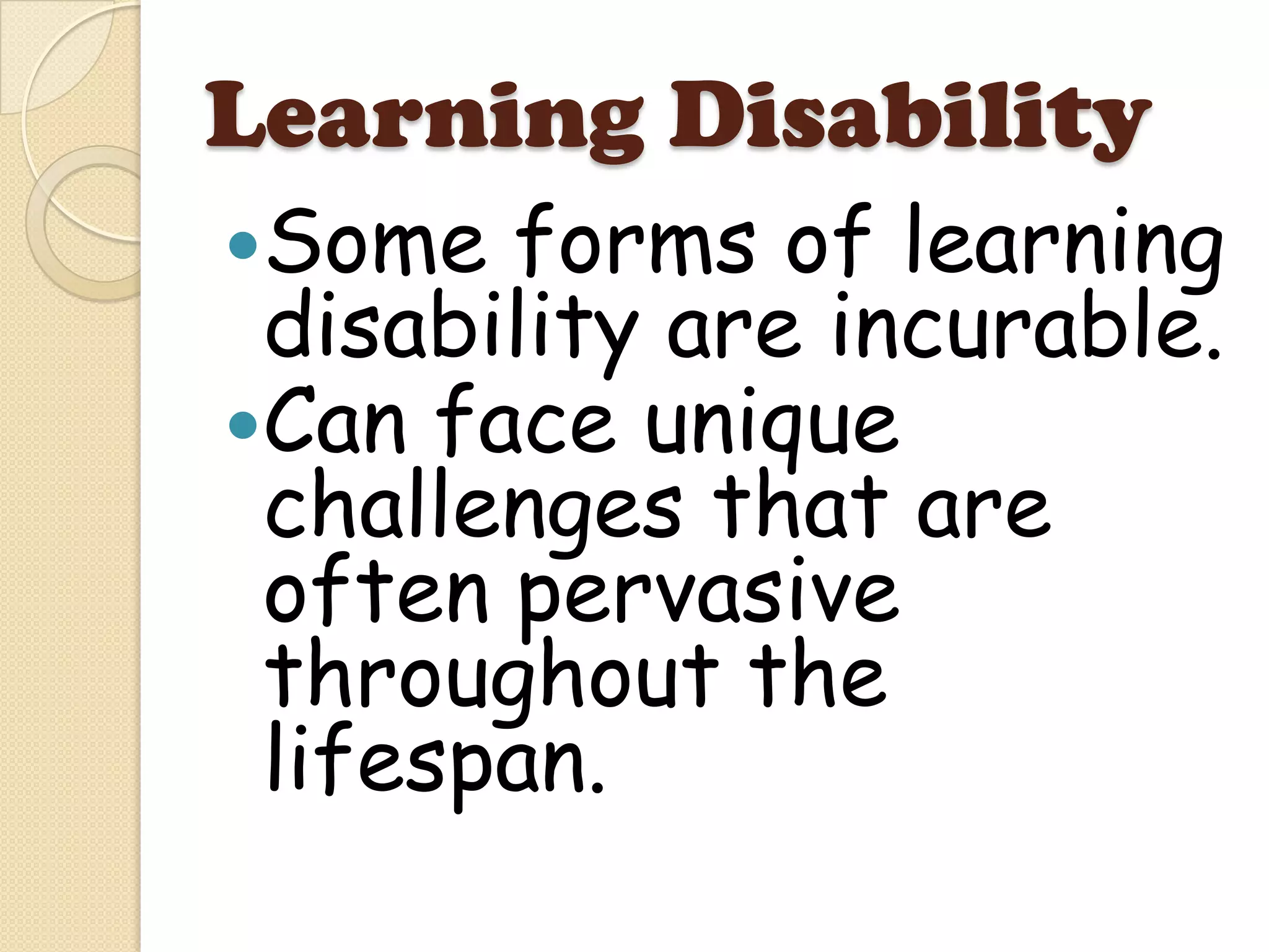 Learning Disability
Some  forms of learning
 disability are incurable.
Can face unique
 challenges that are
 often pervasive
 throughout the
 lifespan.
 