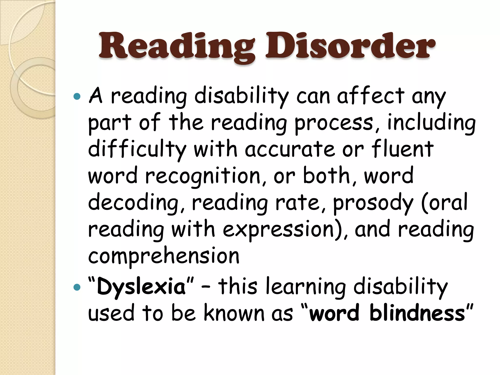 Reading Disorder
 A reading disability can affect any
  part of the reading process, including
  difficulty with accurate or fluent
  word recognition, or both, word
  decoding, reading rate, prosody (oral
  reading with expression), and reading
  comprehension
 “Dyslexia” – this learning disability
  used to be known as “word blindness”
 