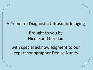 A Primer of Diagnostic Ultrasonic Imaging
           Brought to you by
           Nicole and her dad
  with special acknowledgment to our
   expert sonographer Denise Nunes
 