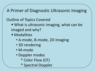 A Primer of Diagnostic Ultrasonic Imaging
Outline of Topics Covered
   What is ultrasonic imaging, what can be
  imaged and why?
   Modalities
      • A-mode, B-mode, 2D imaging
      • 3D rendering
      • M-mode
      • Doppler modes
         * Color Flow (CF)
         * Spectral Doppler
 