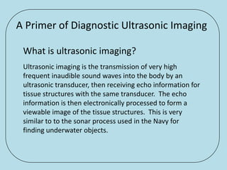A Primer of Diagnostic Ultrasonic Imaging

 What is ultrasonic imaging?
 Ultrasonic imaging is the transmission of very high
 frequent inaudible sound waves into the body by an
 ultrasonic transducer, then receiving echo information for
 tissue structures with the same transducer. The echo
 information is then electronically processed to form a
 viewable image of the tissue structures. This is very
 similar to to the sonar process used in the Navy for
 finding underwater objects.
 