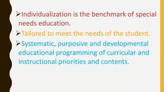 Individualization is the benchmark of special
needs education.
Tailored to meet the needs of the student.
Systematic, purposive and developmental
educational programming of curricular and
instructional priorities and contents.
 