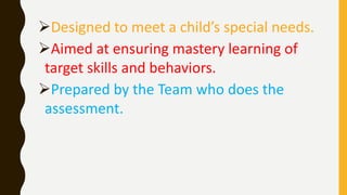 Designed to meet a child’s special needs.
Aimed at ensuring mastery learning of
target skills and behaviors.
Prepared by the Team who does the
assessment.
 