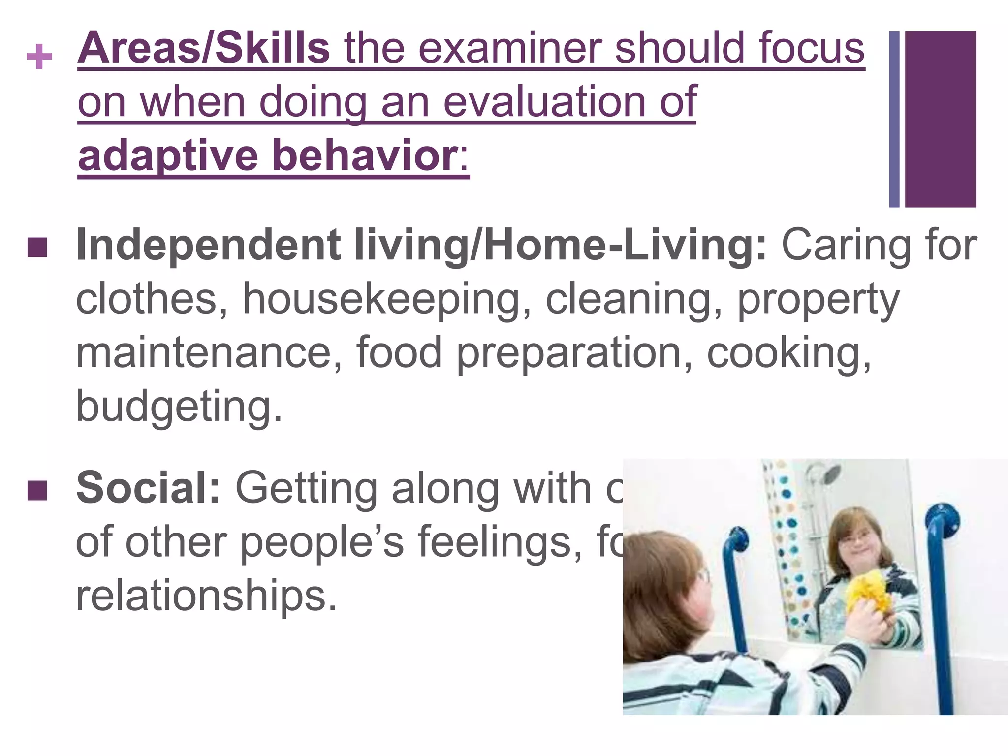 + 
Areas/Skills the examiner should focus 
on when doing an evaluation of 
adaptive behavior: 
 Independent living/Home-Living: Caring for 
clothes, housekeeping, cleaning, property 
maintenance, food preparation, cooking, 
budgeting. 
 Social: Getting along with others, being aware 
of other people’s feelings, forming 
relationships. 
 