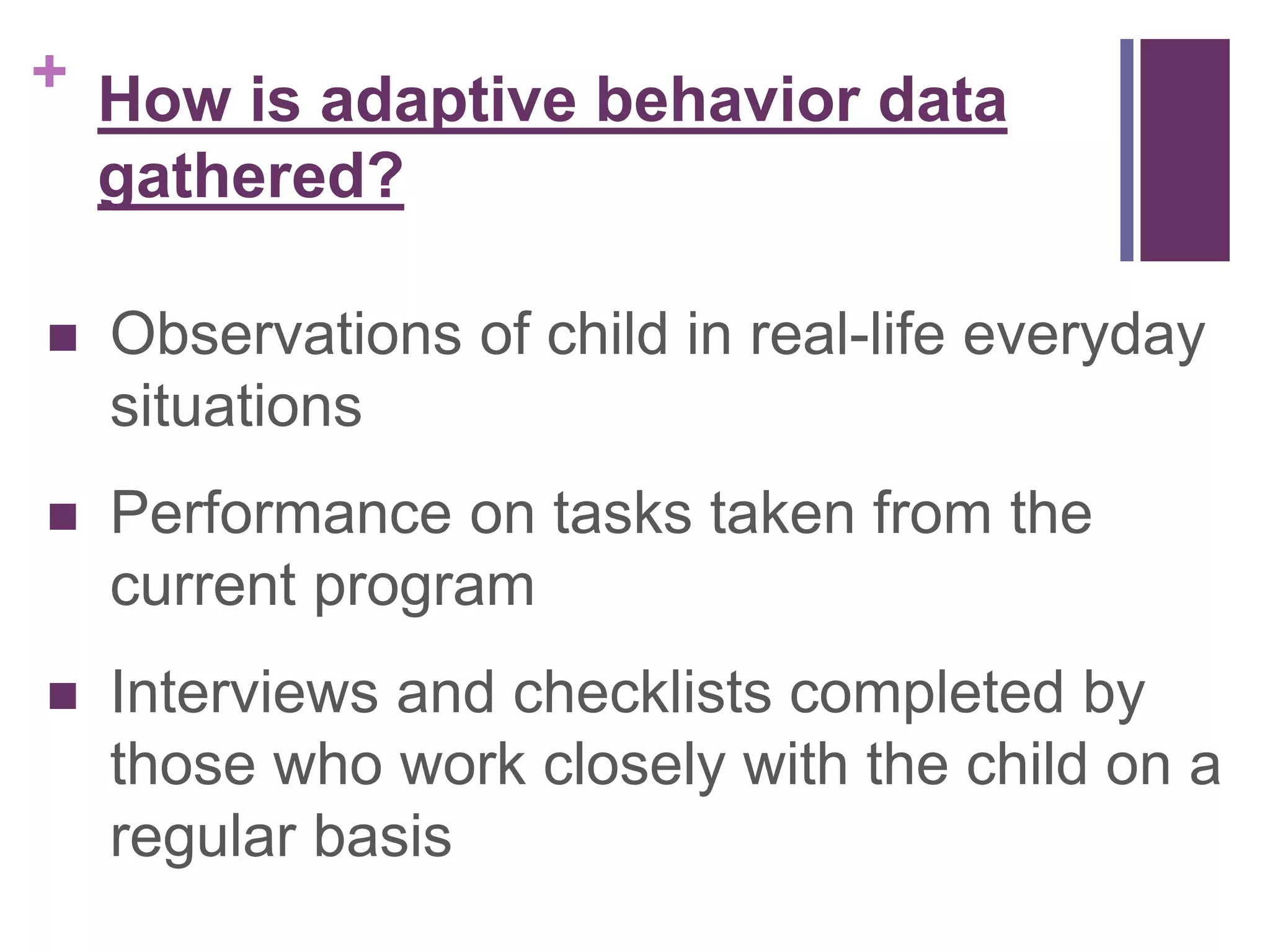 + 
How is adaptive behavior data 
gathered? 
 Observations of child in real-life everyday 
situations 
 Performance on tasks taken from the 
current program 
 Interviews and checklists completed by 
those who work closely with the child on a 
regular basis 
 