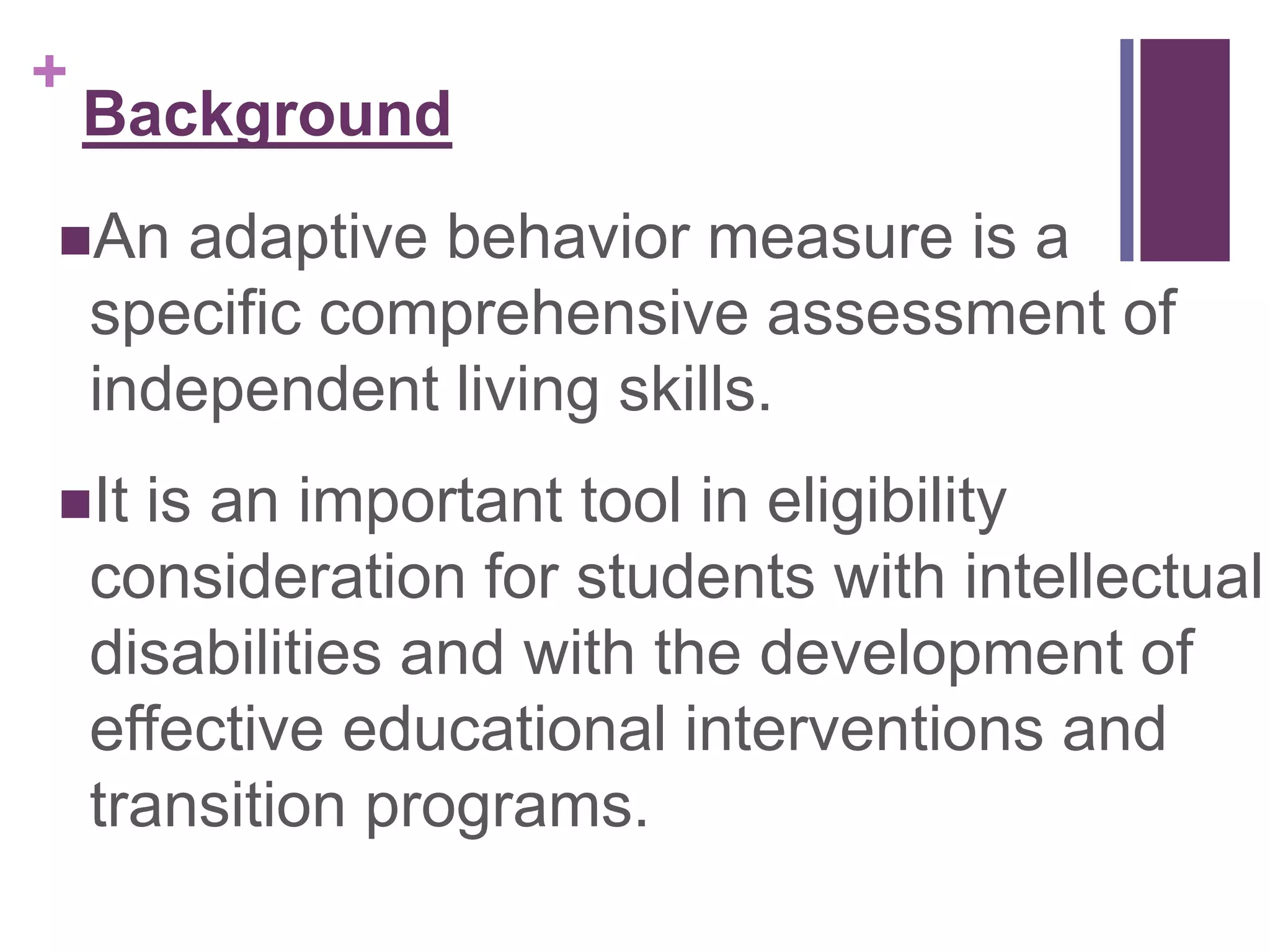 + 
Background 
An adaptive behavior measure is a 
specific comprehensive assessment of 
independent living skills. 
It is an important tool in eligibility 
consideration for students with intellectual 
disabilities and with the development of 
effective educational interventions and 
transition programs. 
 