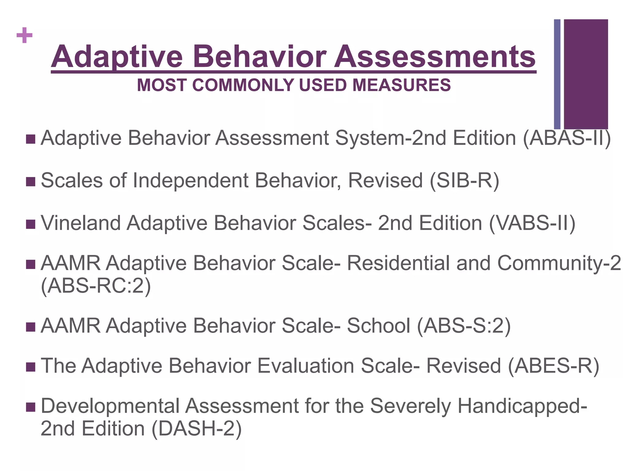 + 
Adaptive Behavior Assessments 
MOST COMMONLY USED MEASURES 
 Adaptive Behavior Assessment System-2nd Edition (ABAS-II) 
 Scales of Independent Behavior, Revised (SIB-R) 
 Vineland Adaptive Behavior Scales- 2nd Edition (VABS-II) 
 AAMR Adaptive Behavior Scale- Residential and Community-2 
(ABS-RC:2) 
 AAMR Adaptive Behavior Scale- School (ABS-S:2) 
 The Adaptive Behavior Evaluation Scale- Revised (ABES-R) 
 Developmental Assessment for the Severely Handicapped- 
2nd Edition (DASH-2) 
 