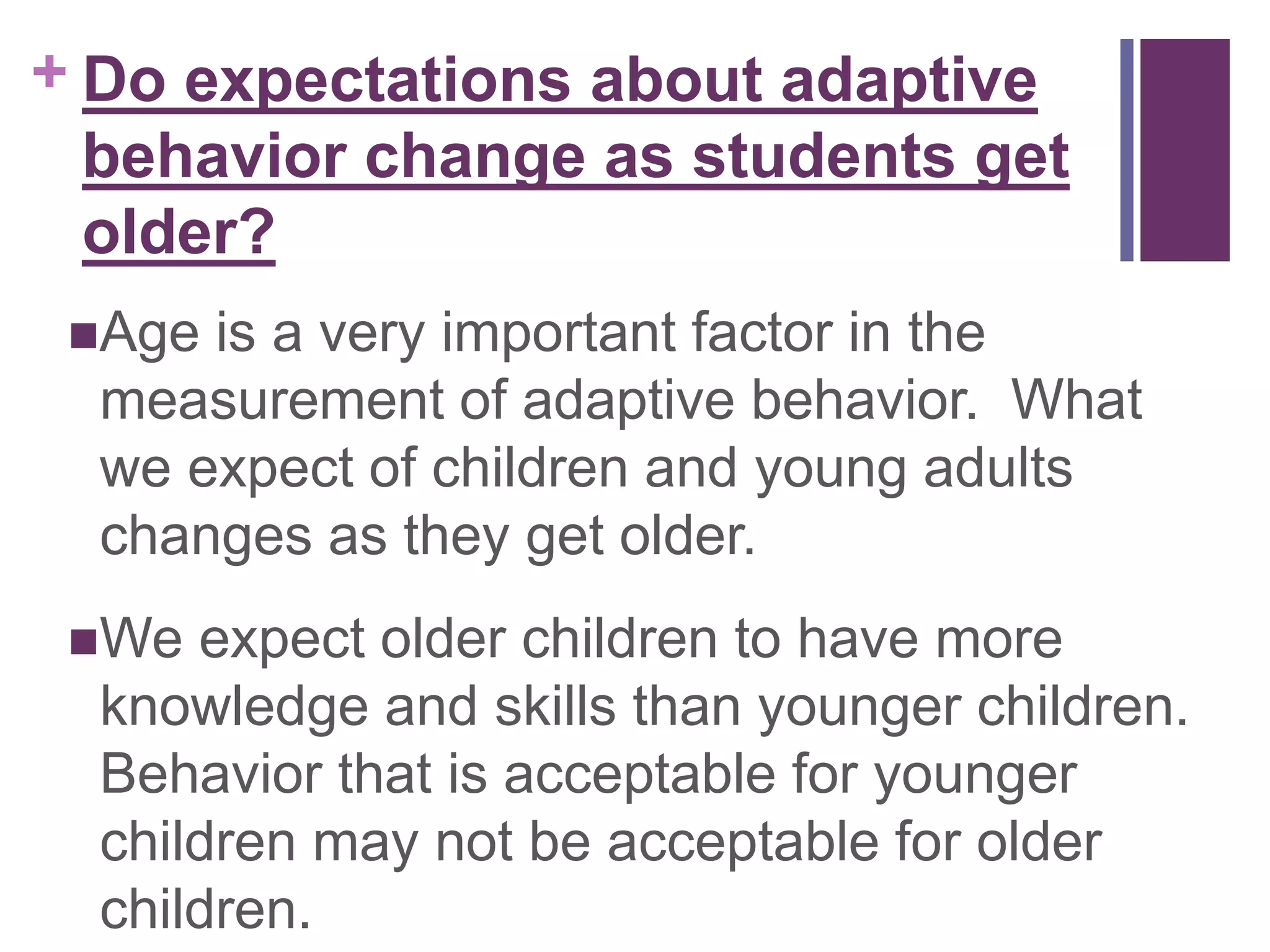 + Do expectations about adaptive 
behavior change as students get 
older? 
Age is a very important factor in the 
measurement of adaptive behavior. What 
we expect of children and young adults 
changes as they get older. 
We expect older children to have more 
knowledge and skills than younger children. 
Behavior that is acceptable for younger 
children may not be acceptable for older 
children. 
 