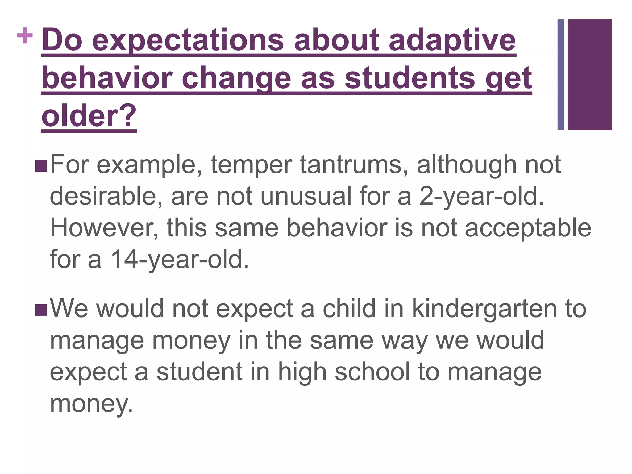 + Do expectations about adaptive 
behavior change as students get 
older? 
For example, temper tantrums, although not 
desirable, are not unusual for a 2-year-old. 
However, this same behavior is not acceptable 
for a 14-year-old. 
We would not expect a child in kindergarten to 
manage money in the same way we would 
expect a student in high school to manage 
money. 
 
