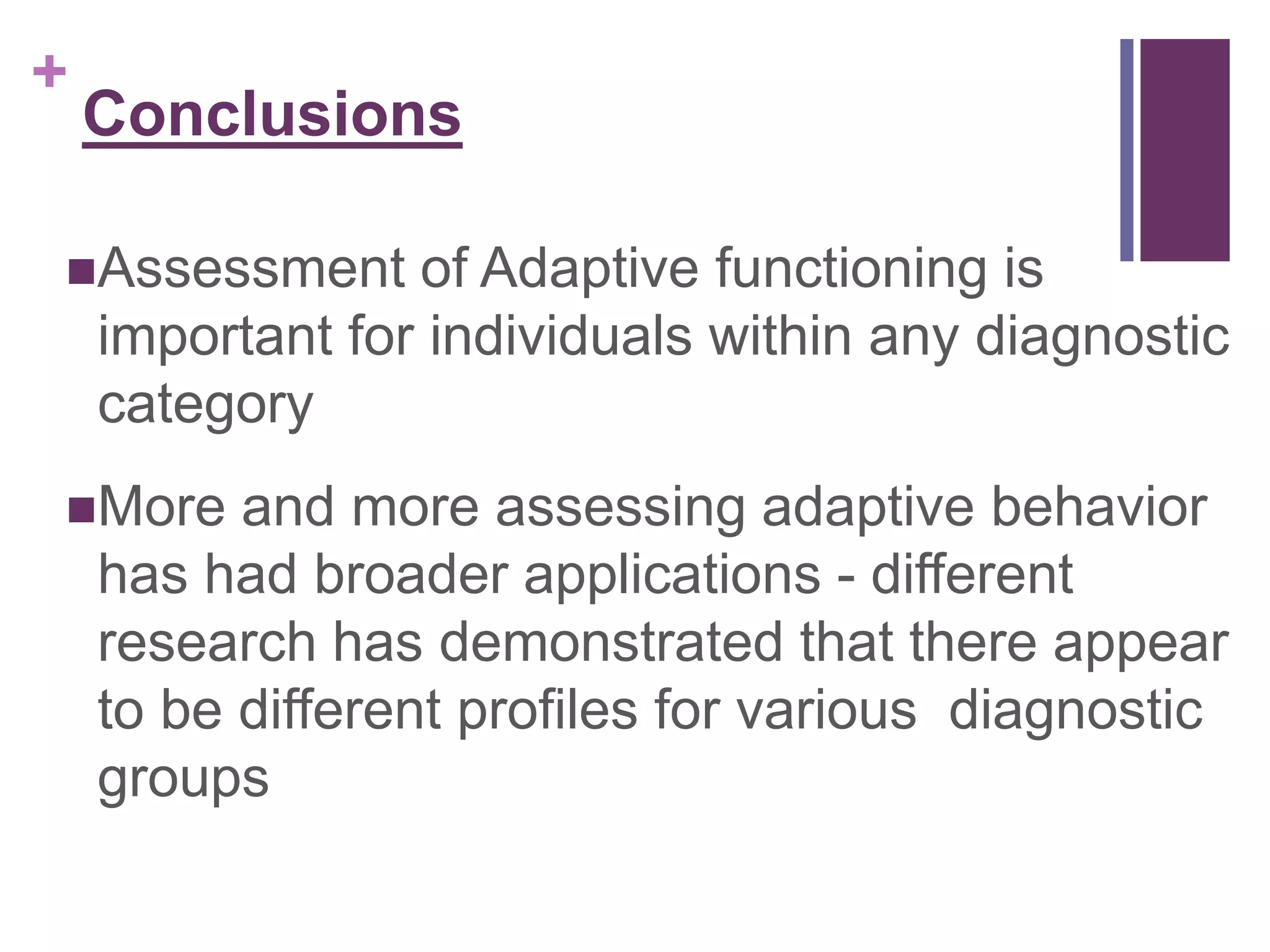 + 
Conclusions 
Assessment of Adaptive functioning is 
important for individuals within any diagnostic 
category 
More and more assessing adaptive behavior 
has had broader applications - different 
research has demonstrated that there appear 
to be different profiles for various diagnostic 
groups 
 