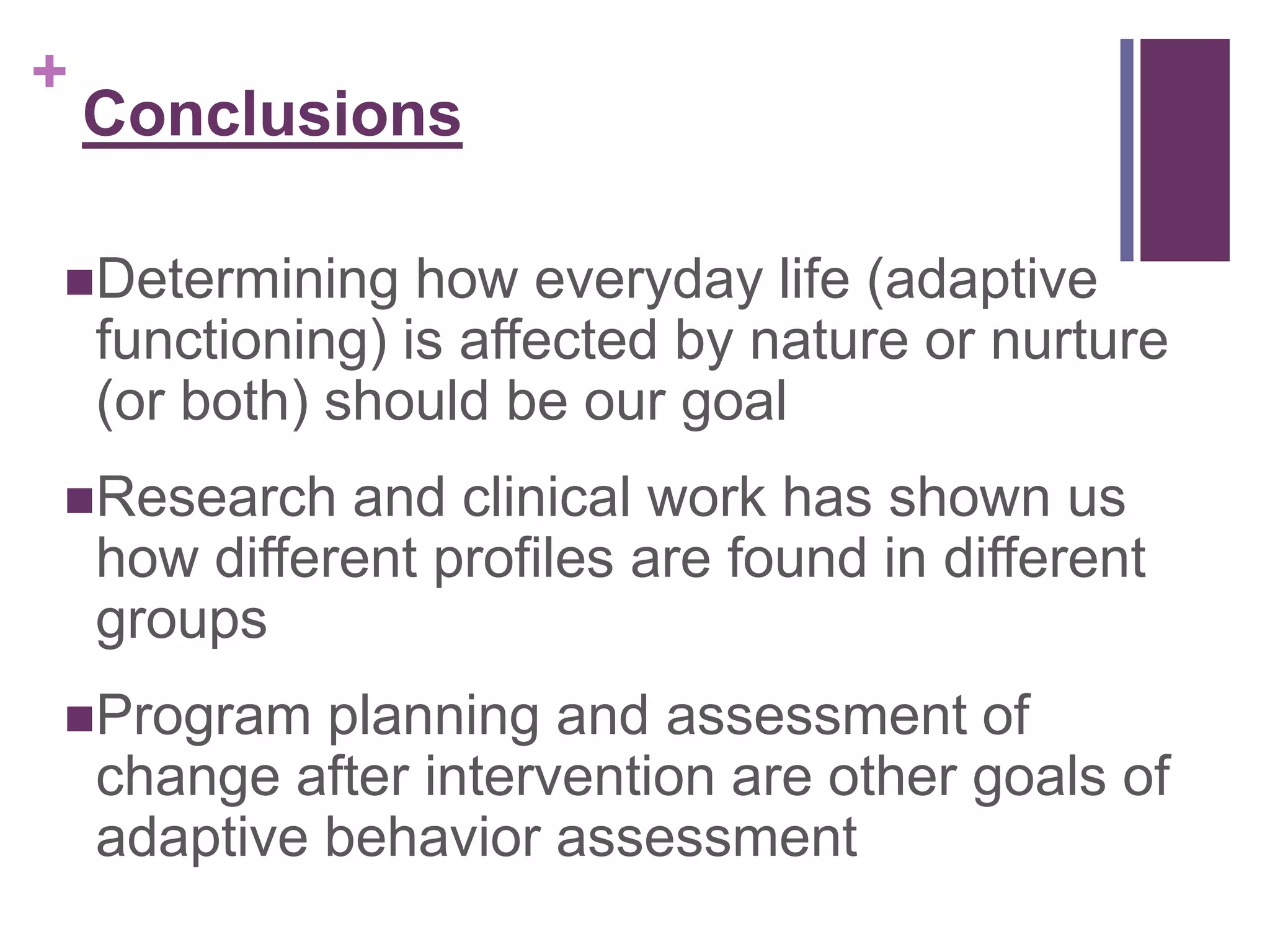 + 
Conclusions 
Determining how everyday life (adaptive 
functioning) is affected by nature or nurture 
(or both) should be our goal 
Research and clinical work has shown us 
how different profiles are found in different 
groups 
Program planning and assessment of 
change after intervention are other goals of 
adaptive behavior assessment 
 
