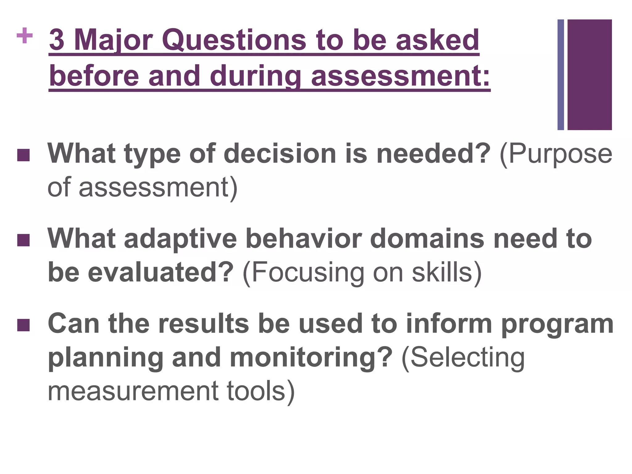 + 
3 Major Questions to be asked 
before and during assessment: 
 What type of decision is needed? (Purpose 
of assessment) 
 What adaptive behavior domains need to 
be evaluated? (Focusing on skills) 
 Can the results be used to inform program 
planning and monitoring? (Selecting 
measurement tools) 
 