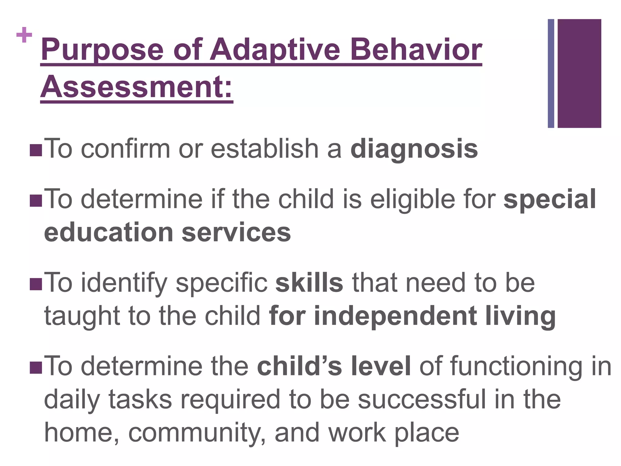 + 
Purpose of Adaptive Behavior 
Assessment: 
To confirm or establish a diagnosis 
To determine if the child is eligible for special 
education services 
To identify specific skills that need to be 
taught to the child for independent living 
To determine the child’s level of functioning in 
daily tasks required to be successful in the 
home, community, and work place 
 