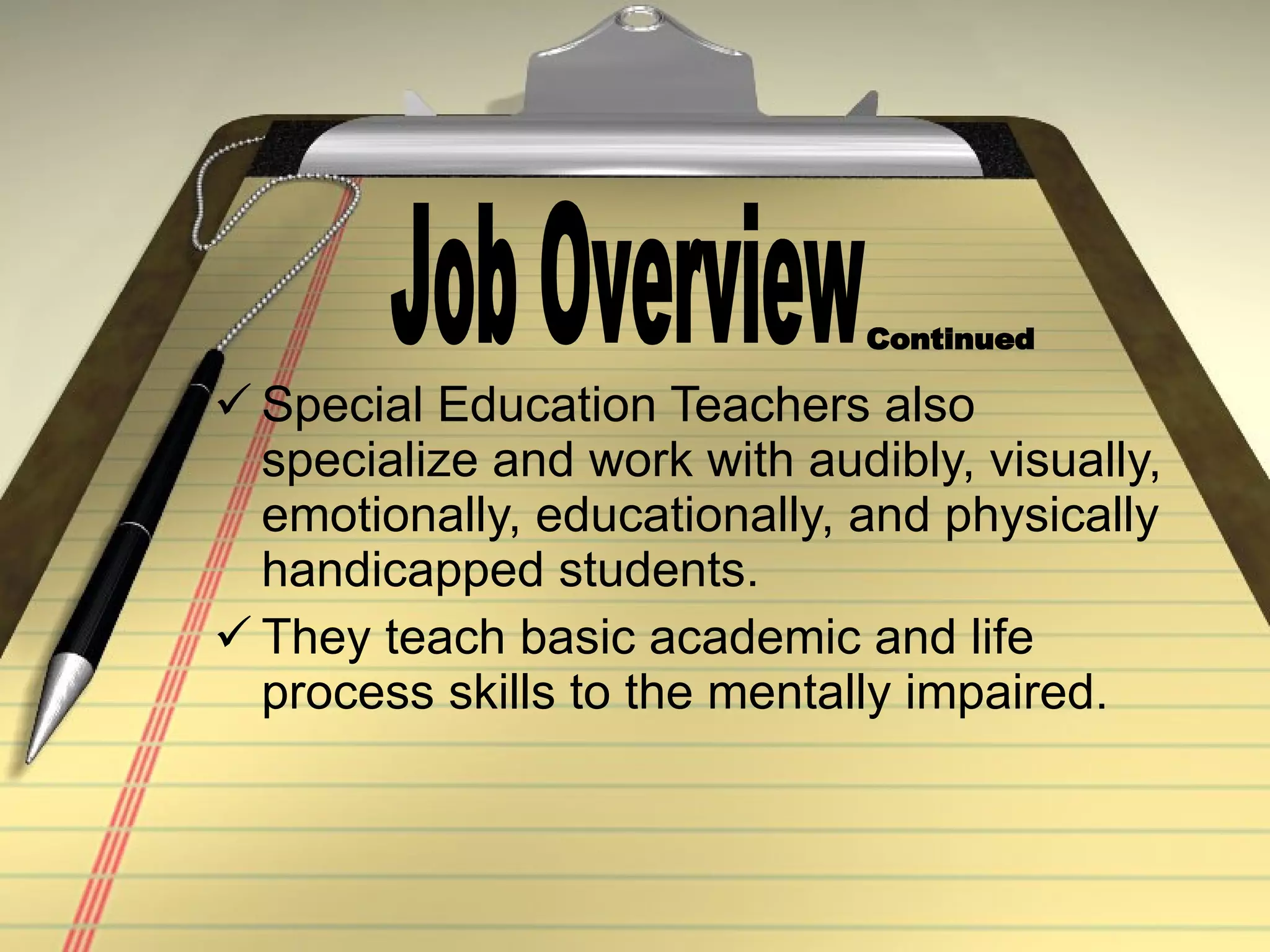 Special Education Teachers also specialize and work with audibly, visually, emotionally, educationally, and physically handicapped students. They teach basic academic and life process skills to the mentally impaired. Job Overview Continued 
