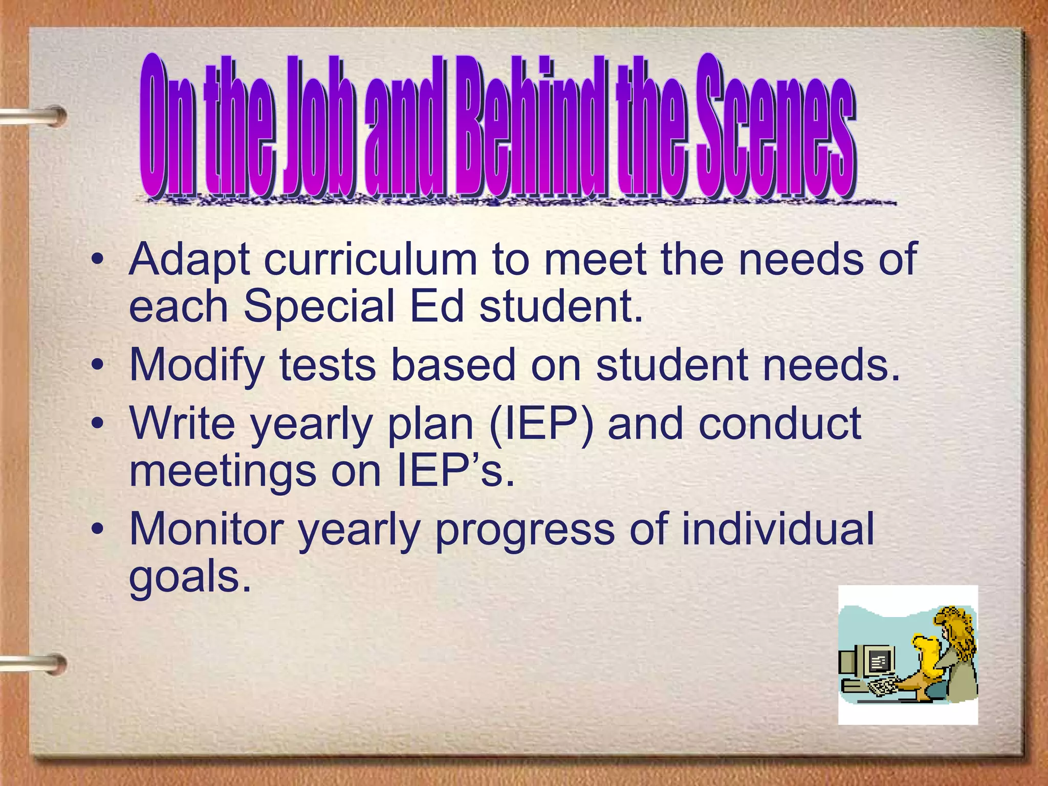 Adapt curriculum to meet the needs of each Special Ed student. Modify tests based on student needs. Write yearly plan (IEP) and conduct meetings on IEP’s. Monitor yearly progress of individual goals. On the Job and Behind the Scenes 