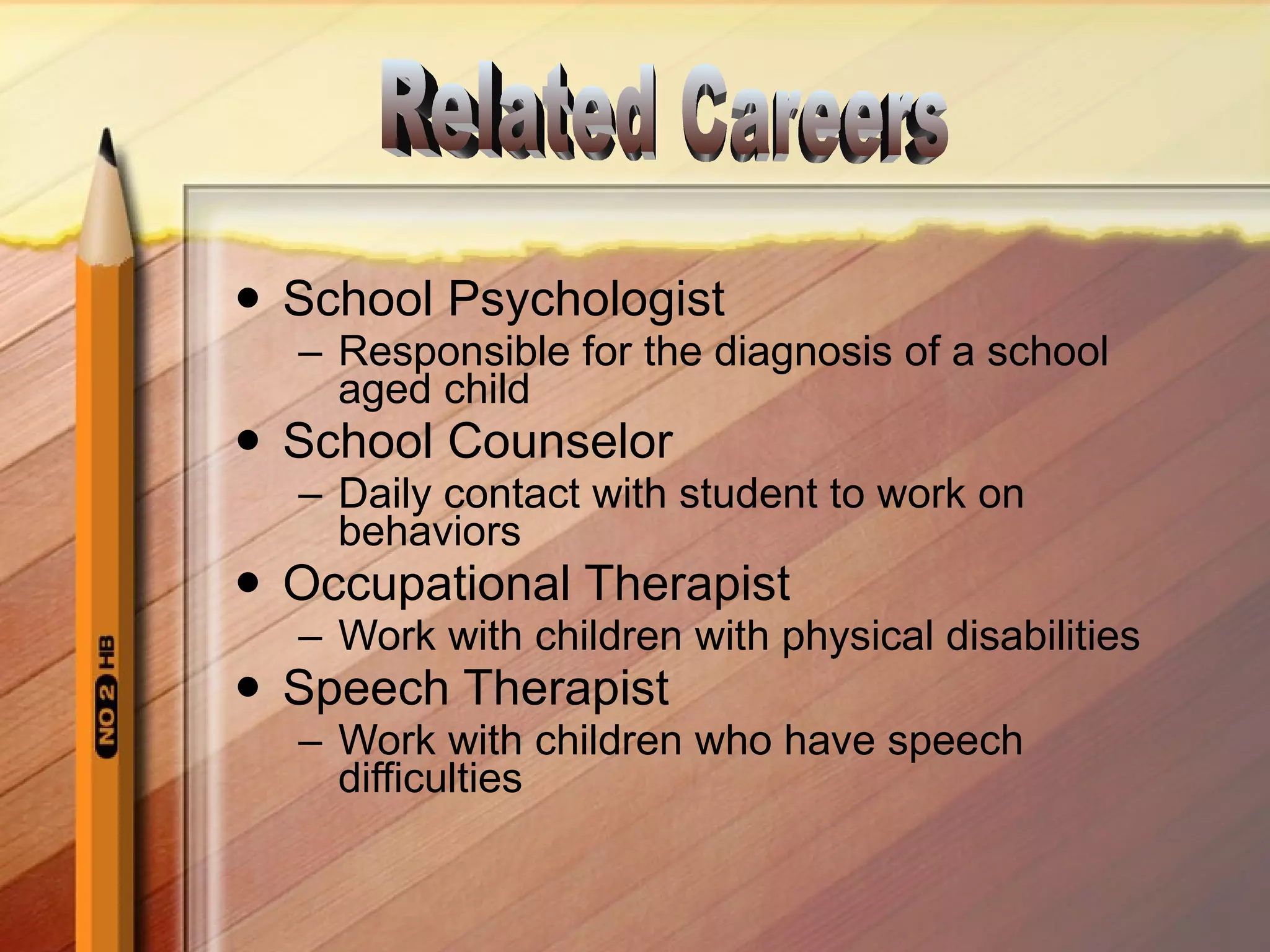 School Psychologist Responsible for the diagnosis of a school aged child School Counselor Daily contact with student to work on behaviors Occupational Therapist Work with children with physical disabilities Speech Therapist Work with children who have speech difficulties Related Careers 
