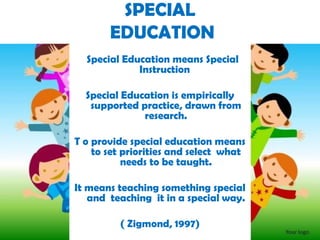Special Education means Special
Instruction
Special Education is empirically
supported practice, drawn from
research.
T o provide special education means
to set priorities and select what
needs to be taught.
It means teaching something special
and teaching it in a special way.
( Zigmond, 1997)
SPECIAL
EDUCATION
 