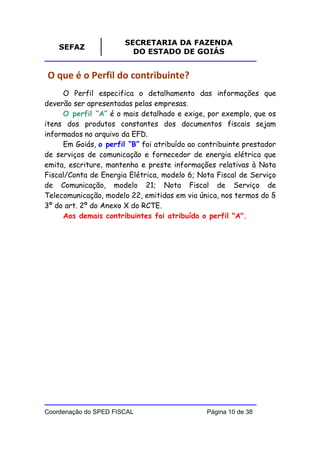 SECRETARIA DA FAZENDA
    SEFAZ
                         DO ESTADO DE GOIÁS


O que é o Perfil do contribuinte?
     O Perfil especifica o detalhamento das informações que
deverão ser apresentadas pelas empresas.
     O perfil “A” é o mais detalhado e exige, por exemplo, que os
itens dos produtos constantes dos documentos fiscais sejam
informados no arquivo da EFD.
     Em Goiás, o perfil “B” foi atribuído ao contribuinte prestador
de serviços de comunicação e fornecedor de energia elétrica que
emita, escriture, mantenha e preste informações relativas à Nota
Fiscal/Conta de Energia Elétrica, modelo 6; Nota Fiscal de Serviço
de Comunicação, modelo 21; Nota Fiscal de Serviço de
Telecomunicação, modelo 22, emitidas em via única, nos termos do §
3º do art. 2º do Anexo X do RCTE.
     Aos demais contribuintes foi atribuído o perfil "A".




Coordenação do SPED FISCAL                     Página 10 de 38
 