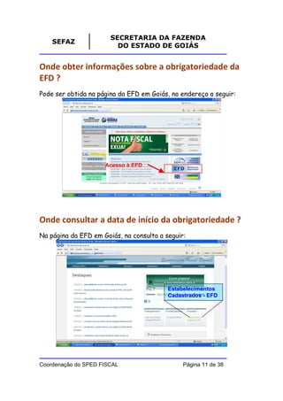 SECRETARIA DA FAZENDA
    SEFAZ
                         DO ESTADO DE GOIÁS


Onde obter informações sobre a obrigatoriedade da
EFD ?
Pode ser obtida na página da EFD em Goiás, no endereço a seguir:




                     Acesso à EFD




Onde consultar a data de início da obrigatoriedade ?
Na página da EFD em Goiás, na consulta a seguir:




                                          Estabelecimentos
                                          Cadastrados - EFD




Coordenação do SPED FISCAL                     Página 11 de 38
 