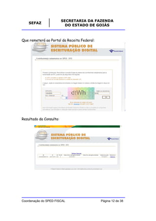 SECRETARIA DA FAZENDA
    SEFAZ
                           DO ESTADO DE GOIÁS



Que remeterá ao Portal da Receita Federal:




Resultado da Consulta:




Coordenação do SPED FISCAL                   Página 12 de 38
 