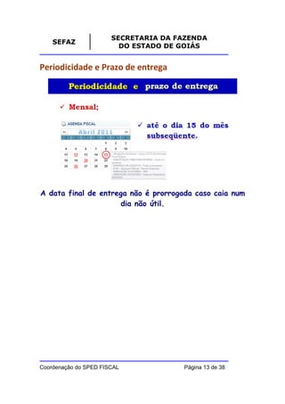 SECRETARIA DA FAZENDA
    SEFAZ
                         DO ESTADO DE GOIÁS


Periodicidade e Prazo de entrega




A data final de entrega não é prorrogada caso caia num
                     dia não útil.




Coordenação do SPED FISCAL            Página 13 de 38
 