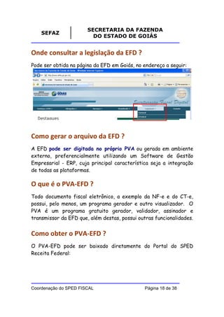 SECRETARIA DA FAZENDA
    SEFAZ
                         DO ESTADO DE GOIÁS


Onde consultar a legislação da EFD ?
Pode ser obtida na página da EFD em Goiás, no endereço a seguir:




Como gerar o arquivo da EFD ?
A EFD pode ser digitada no próprio PVA ou gerada em ambiente
externo, preferencialmente utilizando um Software de Gestão
Empresarial - ERP, cuja principal característica seja a integração
de todas as plataformas.

O que é o PVA-EFD ?
Todo documento fiscal eletrônico, a exemplo da NF-e e do CT-e,
possui, pelo menos, um programa gerador e outro visualizador. O
PVA é um programa gratuito gerador, validador, assinador e
transmissor da EFD que, além destas, possui outras funcionalidades.


Como obter o PVA-EFD ?
O PVA-EFD pode ser baixado diretamente do Portal do SPED
Receita Federal:




Coordenação do SPED FISCAL                     Página 18 de 38
 
