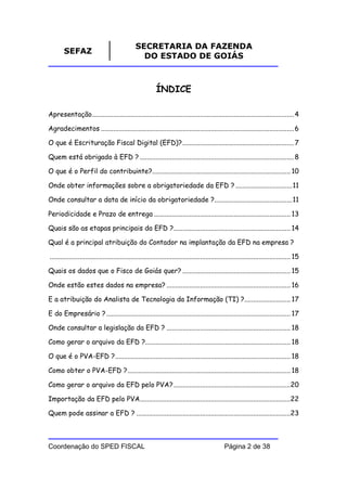 SECRETARIA DA FAZENDA
        SEFAZ
                                                 DO ESTADO DE GOIÁS



                                                           ÍNDICE

Apresentação.................................................................................................................. 4

Agradecimentos ............................................................................................................. 6

O que é Escrituração Fiscal Digital (EFD)?............................................................... 7

Quem está obrigado à EFD ? ....................................................................................... 8

O que é o Perfil do contribuinte?.............................................................................. 10

Onde obter informações sobre a obrigatoriedade da EFD ? ................................11

Onde consultar a data de início da obrigatoriedade ?............................................11

Periodicidade e Prazo de entrega ............................................................................. 13

Quais são as etapas principais da EFD ?.................................................................. 14

Qual é a principal atribuição do Contador na implantação da EFD na empresa ?

........................................................................................................................................ 15

Quais os dados que o Fisco de Goiás quer? ............................................................. 15

Onde estão estes dados na empresa? ...................................................................... 16

E a atribuição do Analista de Tecnologia da Informação (TI) ?.......................... 17

E do Empresário ? ........................................................................................................ 17

Onde consultar a legislação da EFD ? ...................................................................... 18

Como gerar o arquivo da EFD ?.................................................................................. 18

O que é o PVA-EFD ?................................................................................................... 18

Como obter o PVA-EFD ?............................................................................................ 18

Como gerar o arquivo da EFD pelo PVA? ..................................................................20

Importação da EFD pelo PVA.....................................................................................22

Quem pode assinar a EFD ? .......................................................................................23



Coordenação do SPED FISCAL                                                                       Página 2 de 38
 