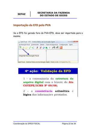 SECRETARIA DA FAZENDA
    SEFAZ
                         DO ESTADO DE GOIÁS



Importação da EFD pelo PVA

Se a EFD foi gerada fora do PVA-EFD, deve ser importada para o
mesmo.




Coordenação do SPED FISCAL                 Página 22 de 38
 