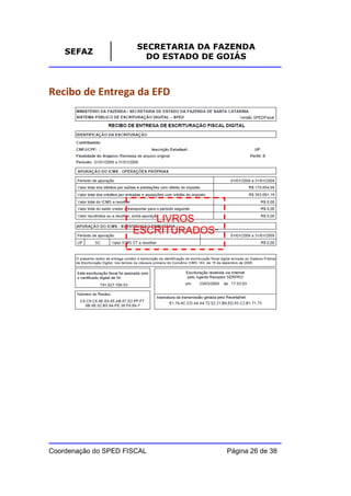 SECRETARIA DA FAZENDA
    SEFAZ
                         DO ESTADO DE GOIÁS



Recibo de Entrega da EFD




                         LIVROS
                      ESCRITURADOS”




Coordenação do SPED FISCAL            Página 26 de 38
 