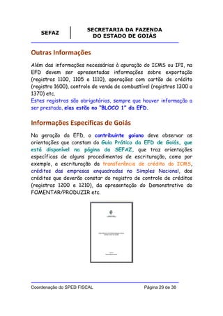 SECRETARIA DA FAZENDA
    SEFAZ
                         DO ESTADO DE GOIÁS


Outras Informações
Além das informações necessárias à apuração do ICMS ou IPI, na
EFD devem ser apresentadas informações sobre exportação
(registros 1100, 1105 e 1110), operações com cartão de crédito
(registro 1600), controle de venda de combustível (registros 1300 a
1370) etc.
Estes registros são obrigatórios, sempre que houver informação a
ser prestada, elas estão no “BLOCO 1” da EFD.


Informações Específicas de Goiás
Na geração da EFD, o contribuinte goiano deve observar as
orientações que constam do Guia Prático da EFD de Goiás, que
está disponível na página da SEFAZ, que traz orientações
específicas de alguns procedimentos de escrituração, como por
exemplo, a escrituração da transferência de crédito do ICMS,
créditos das empresas enquadradas no Simples Nacional, dos
créditos que deverão constar do registro de controle de créditos
(registros 1200 e 1210), da apresentação do Demonstrativo do
FOMENTAR/PRODUZIR etc.




Coordenação do SPED FISCAL                     Página 29 de 38
 