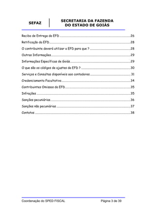 SECRETARIA DA FAZENDA
        SEFAZ
                                               DO ESTADO DE GOIÁS

Recibo de Entrega da EFD .........................................................................................26

Retificação da EFD......................................................................................................28

O contribuinte deverá utilizar a EFD para que ? ...................................................28

Outras Informações....................................................................................................29

Informações Específicas de Goiás............................................................................29

O que são os códigos de ajustes da EFD ? ..............................................................30

Serviços e Consultas disponíveis aos contadores ................................................... 31

Credenciamento Facultativo.......................................................................................34

Contribuintes Omissos da EFD ..................................................................................35

Infrações ......................................................................................................................35

Sanções pecuniárias.....................................................................................................36

Sanções não pecuniárias .............................................................................................37

Contatos ........................................................................................................................38




Coordenação do SPED FISCAL                                                                  Página 3 de 39
 