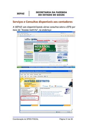 SECRETARIA DA FAZENDA
    SEFAZ
                         DO ESTADO DE GOIÁS


Serviços e Consultas disponíveis aos contadores
A SEFAZ vem disponibilizando várias consultas sobre a EFD por
meio do “Acesso restrito”, no endereço:



                        Acesso restrito




Coordenação do SPED FISCAL                   Página 31 de 38
 