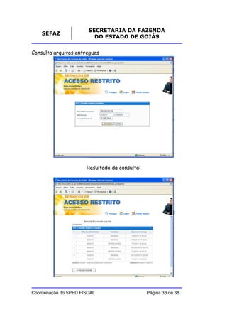 SECRETARIA DA FAZENDA
    SEFAZ
                          DO ESTADO DE GOIÁS


Consulta arquivos entregues




                      Resultado da consulta:




                     Inscrição: razão social




Coordenação do SPED FISCAL                     Página 33 de 38
 