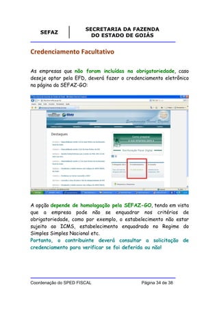 SECRETARIA DA FAZENDA
    SEFAZ
                         DO ESTADO DE GOIÁS


Credenciamento Facultativo

As empresas que não foram incluídas na obrigatoriedade, caso
deseje optar pela EFD, deverá fazer o credenciamento eletrônico
na página da SEFAZ-GO:




A opção depende de homologação pela SEFAZ-GO, tendo em vista
que a empresa pode não se enquadrar nos critérios de
obrigatoriedade, como por exemplo, o estabelecimento não estar
sujeito ao ICMS, estabelecimento enquadrado no Regime do
Simples Simples Nacional etc.
Portanto, o contribuinte deverá consultar a solicitação de
credenciamento para verificar se foi deferida ou não!




Coordenação do SPED FISCAL                  Página 34 de 38
 