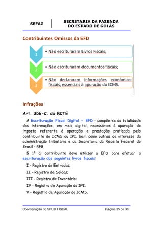 SECRETARIA DA FAZENDA
    SEFAZ
                         DO ESTADO DE GOIÁS


Contribuintes Omissos da EFD




Infrações
Art. 356-C. do RCTE
  A Escrituração Fiscal Digital - EFD - compõe-se da totalidade
das informações, em meio digital, necessárias à apuração do
imposto referente à operação e prestação praticada pelo
contribuinte do ICMS ou IPI, bem como outras de interesse da
administração tributária e da Secretaria da Receita Federal do
Brasil - RFB
  § 1º O contribuinte deve utilizar a EFD para efetuar a
escrituração dos seguintes livros fiscais:
  I - Registro de Entradas;
  II - Registro de Saídas;
  III - Registro de Inventário;
  IV - Registro de Apuração do IPI;
  V - Registro de Apuração do ICMS.



Coordenação do SPED FISCAL                  Página 35 de 38
 