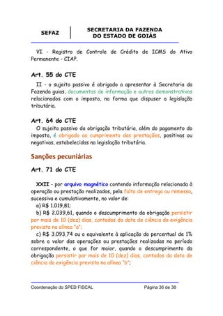 SECRETARIA DA FAZENDA
    SEFAZ
                         DO ESTADO DE GOIÁS


  VI - Registro de Controle de Crédito de ICMS do Ativo
Permanente - CIAP.


Art. 55 do CTE
  II - o sujeito passivo é obrigado a apresentar à Secretaria da
Fazenda guias, documentos de informação e outros demonstrativos
relacionados com o imposto, na forma que dispuser a legislação
tributária.

Art. 64 do CTE
  O sujeito passivo da obrigação tributária, além do pagamento do
imposto, é obrigado ao cumprimento das prestações, positivas ou
negativas, estabelecidas na legislação tributária.

Sanções pecuniárias
Art. 71 do CTE

  XXII - por arquivo magnético contendo informação relacionada à
operação ou prestação realizadas, pela falta de entrega ou remessa,
sucessiva e cumulativamente, no valor de:
  a) R$ 1.019,81;
  b) R$ 2.039,61, quando o descumprimento da obrigação persistir
por mais de 10 (dez) dias, contados da data de ciência da exigência
prevista na alínea "a";
  c) R$ 3.093,74 ou o equivalente à aplicação do percentual de 1%
sobre o valor das operações ou prestações realizadas no período
correspondente, o que for maior, quando o descumprimento da
obrigação persistir por mais de 10 (dez) dias, contados da data de
ciência da exigência prevista na alínea “b”;



Coordenação do SPED FISCAL                     Página 36 de 38
 