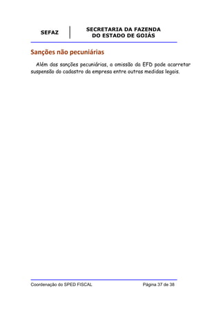 SECRETARIA DA FAZENDA
    SEFAZ
                         DO ESTADO DE GOIÁS


Sanções não pecuniárias
  Além das sanções pecuniárias, a omissão da EFD pode acarretar
suspensão do cadastro da empresa entre outras medidas legais.




Coordenação do SPED FISCAL                  Página 37 de 38
 