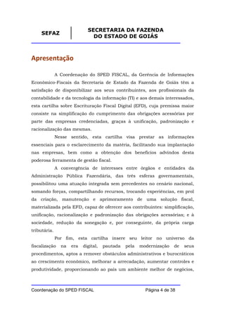 SECRETARIA DA FAZENDA
     SEFAZ
                               DO ESTADO DE GOIÁS



Apresentação

              A Coordenação do SPED FISCAL, da Gerência de Informações
Econômico-Fiscais da Secretaria de Estado da Fazenda de Goiás têm a
satisfação de disponibilizar aos seus contribuintes, aos profissionais da
contabilidade e da tecnologia da informação (TI) e aos demais interessados,
esta cartilha sobre Escrituração Fiscal Digital (EFD), cuja premissa maior
consiste na simplificação do cumprimento das obrigações acessórias por
parte das empresas credenciadas, graças à unificação, padronização e
racionalização das mesmas.
              Nesse sentido, esta cartilha visa prestar as informações
essenciais para o esclarecimento da matéria, facilitando sua implantação
nas empresas, bem como a obtenção dos benefícios advindos desta
poderosa ferramenta de gestão fiscal.
              A convergência de interesses entre órgãos e entidades da
Administração Pública Fazendária, das três esferas governamentais,
possibilitou uma atuação integrada sem precedentes no cenário nacional,
somando forças, compartilhando recursos, trocando experiências, em prol
da criação, manutenção e aprimoramento de uma solução fiscal,
materializada pela EFD, capaz de oferecer aos contribuintes: simplificação,
unificação, racionalização e padronização das obrigações acessórias; e à
sociedade, redução da sonegação e, por conseguinte, da própria carga
tributária.
              Por fim, esta cartilha insere seu leitor no universo da
fiscalização    na   era   digital,   pautada   pela   modernização   de   seus
procedimentos, aptos a remover obstáculos administrativos e burocráticos
ao crescimento econômico, melhorar a arrecadação, aumentar controles e
produtividade, proporcionando ao país um ambiente melhor de negócios,



Coordenação do SPED FISCAL                               Página 4 de 38
 